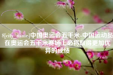 广东中国奥运会五千米-中国运动员在奥运会五千米赛场上必将取得更加优异的成绩