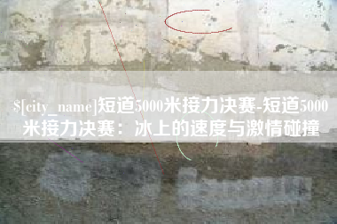 广东短道5000米接力决赛-短道5000米接力决赛：冰上的速度与激情碰撞