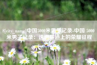 广东中国5000米男子记录-中国 5000 米男子记录：速滑赛道上的荣耀征程