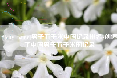 广东男子五千米中国记录排名-创造了中国男子五千米的记录