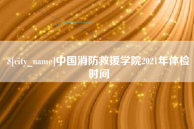 广东中国消防救援学院2021年体检时间 广东中国消防救援学院2021年体检时间