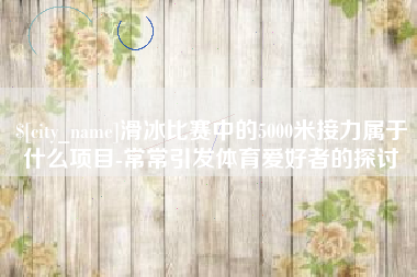 广东滑冰比赛中的5000米接力属于什么项目-常常引发体育爱好者的探讨