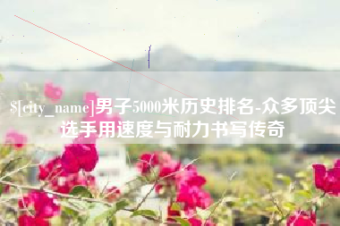 广东男子5000米历史排名-众多顶尖选手用速度与耐力书写传奇