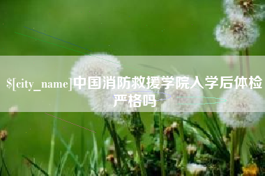 广东中国消防救援学院入学后体检严格吗 广东中国消防救援学院入学后体检严格吗